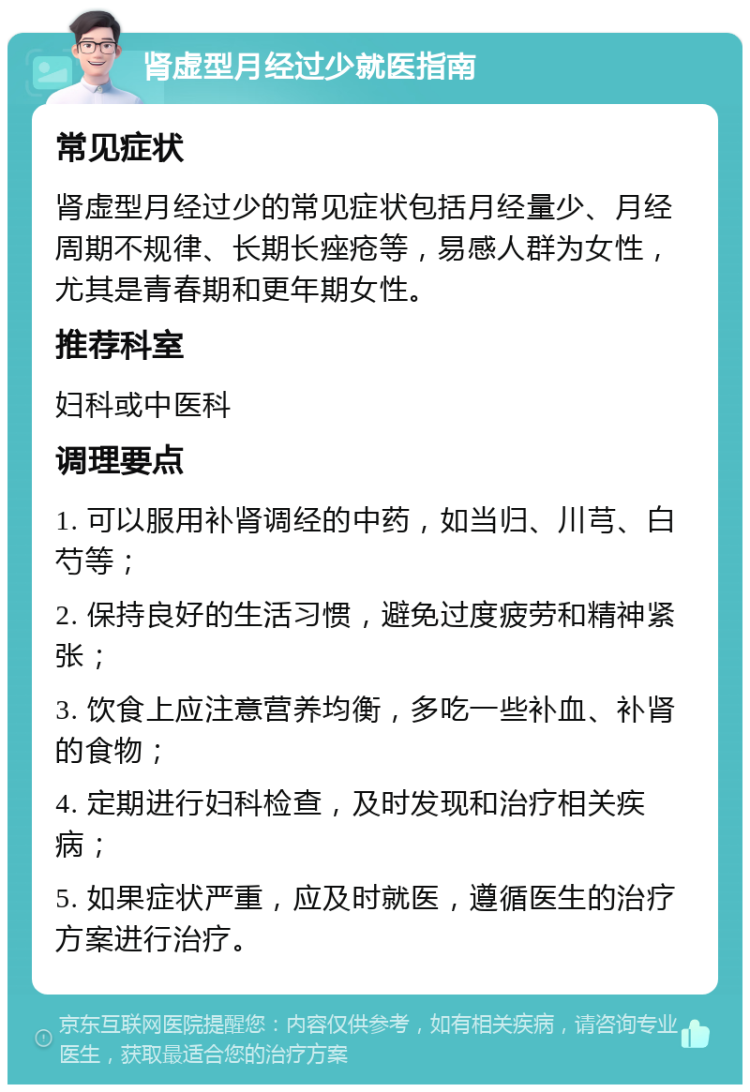 肾虚型月经过少就医指南 常见症状 肾虚型月经过少的常见症状包括月经量少、月经周期不规律、长期长痤疮等，易感人群为女性，尤其是青春期和更年期女性。 推荐科室 妇科或中医科 调理要点 1. 可以服用补肾调经的中药，如当归、川芎、白芍等； 2. 保持良好的生活习惯，避免过度疲劳和精神紧张； 3. 饮食上应注意营养均衡，多吃一些补血、补肾的食物； 4. 定期进行妇科检查，及时发现和治疗相关疾病； 5. 如果症状严重，应及时就医，遵循医生的治疗方案进行治疗。