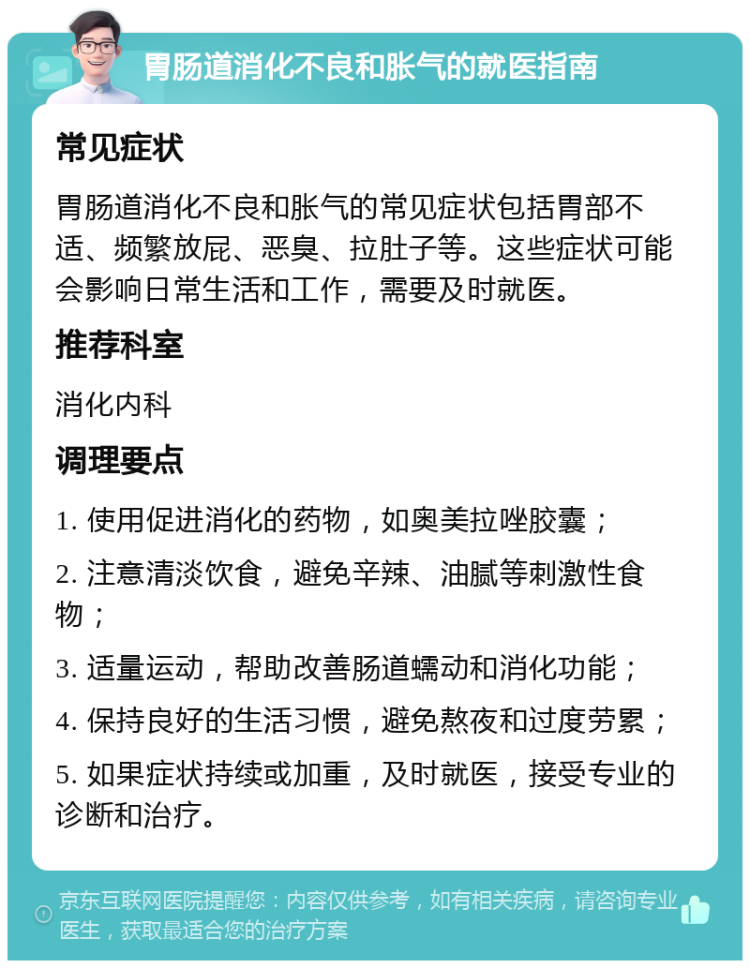 胃肠道消化不良和胀气的就医指南 常见症状 胃肠道消化不良和胀气的常见症状包括胃部不适、频繁放屁、恶臭、拉肚子等。这些症状可能会影响日常生活和工作，需要及时就医。 推荐科室 消化内科 调理要点 1. 使用促进消化的药物，如奥美拉唑胶囊； 2. 注意清淡饮食，避免辛辣、油腻等刺激性食物； 3. 适量运动，帮助改善肠道蠕动和消化功能； 4. 保持良好的生活习惯，避免熬夜和过度劳累； 5. 如果症状持续或加重，及时就医，接受专业的诊断和治疗。