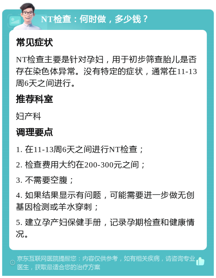 NT检查：何时做，多少钱？ 常见症状 NT检查主要是针对孕妇，用于初步筛查胎儿是否存在染色体异常。没有特定的症状，通常在11-13周6天之间进行。 推荐科室 妇产科 调理要点 1. 在11-13周6天之间进行NT检查； 2. 检查费用大约在200-300元之间； 3. 不需要空腹； 4. 如果结果显示有问题，可能需要进一步做无创基因检测或羊水穿刺； 5. 建立孕产妇保健手册，记录孕期检查和健康情况。