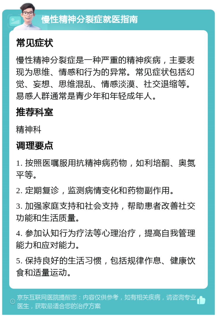 慢性精神分裂症就医指南 常见症状 慢性精神分裂症是一种严重的精神疾病，主要表现为思维、情感和行为的异常。常见症状包括幻觉、妄想、思维混乱、情感淡漠、社交退缩等。易感人群通常是青少年和年轻成年人。 推荐科室 精神科 调理要点 1. 按照医嘱服用抗精神病药物，如利培酮、奥氮平等。 2. 定期复诊，监测病情变化和药物副作用。 3. 加强家庭支持和社会支持，帮助患者改善社交功能和生活质量。 4. 参加认知行为疗法等心理治疗，提高自我管理能力和应对能力。 5. 保持良好的生活习惯，包括规律作息、健康饮食和适量运动。