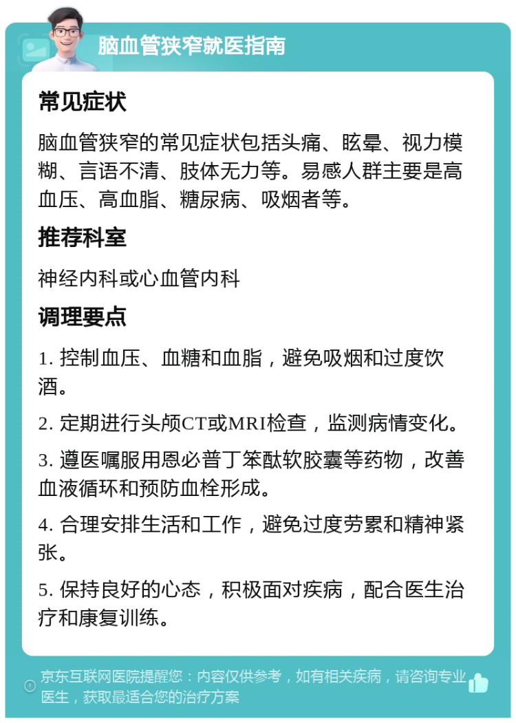 脑血管狭窄就医指南 常见症状 脑血管狭窄的常见症状包括头痛、眩晕、视力模糊、言语不清、肢体无力等。易感人群主要是高血压、高血脂、糖尿病、吸烟者等。 推荐科室 神经内科或心血管内科 调理要点 1. 控制血压、血糖和血脂，避免吸烟和过度饮酒。 2. 定期进行头颅CT或MRI检查，监测病情变化。 3. 遵医嘱服用恩必普丁笨酞软胶囊等药物，改善血液循环和预防血栓形成。 4. 合理安排生活和工作，避免过度劳累和精神紧张。 5. 保持良好的心态，积极面对疾病，配合医生治疗和康复训练。