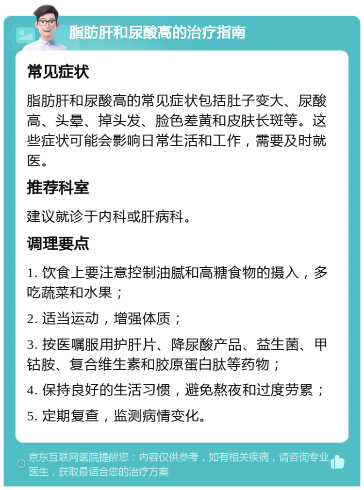 脂肪肝和尿酸高的治疗指南 常见症状 脂肪肝和尿酸高的常见症状包括肚子变大、尿酸高、头晕、掉头发、脸色差黄和皮肤长斑等。这些症状可能会影响日常生活和工作，需要及时就医。 推荐科室 建议就诊于内科或肝病科。 调理要点 1. 饮食上要注意控制油腻和高糖食物的摄入，多吃蔬菜和水果； 2. 适当运动，增强体质； 3. 按医嘱服用护肝片、降尿酸产品、益生菌、甲钴胺、复合维生素和胶原蛋白肽等药物； 4. 保持良好的生活习惯，避免熬夜和过度劳累； 5. 定期复查，监测病情变化。