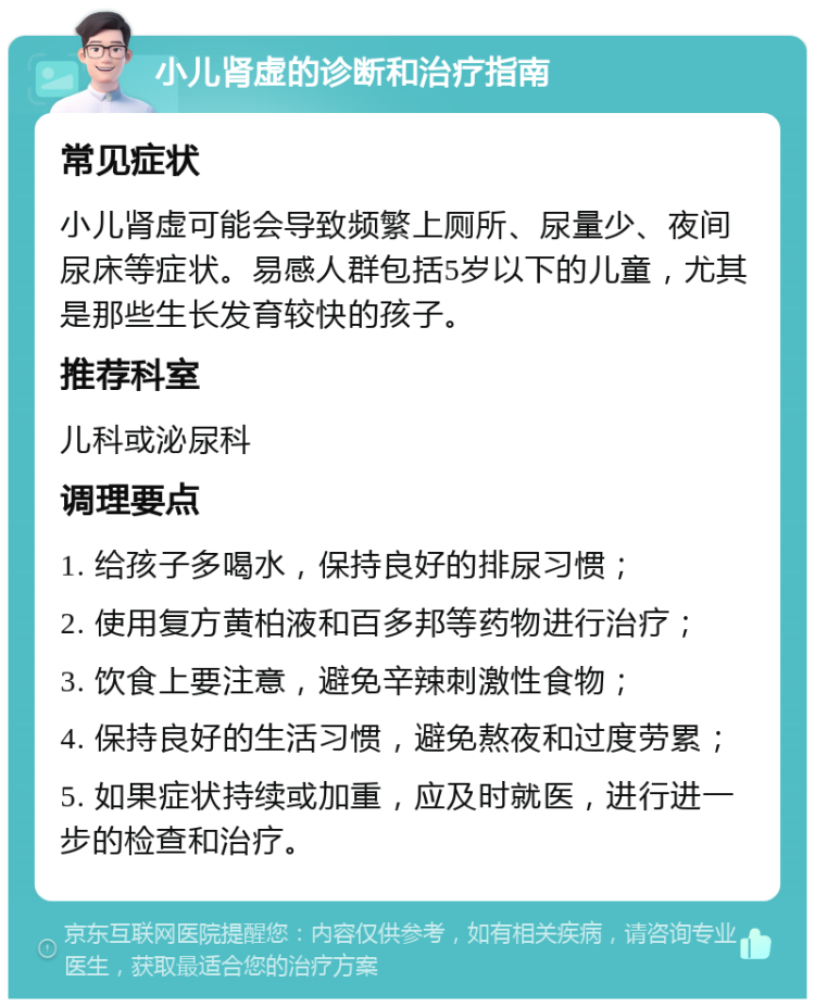 小儿肾虚的诊断和治疗指南 常见症状 小儿肾虚可能会导致频繁上厕所、尿量少、夜间尿床等症状。易感人群包括5岁以下的儿童，尤其是那些生长发育较快的孩子。 推荐科室 儿科或泌尿科 调理要点 1. 给孩子多喝水，保持良好的排尿习惯； 2. 使用复方黄柏液和百多邦等药物进行治疗； 3. 饮食上要注意，避免辛辣刺激性食物； 4. 保持良好的生活习惯，避免熬夜和过度劳累； 5. 如果症状持续或加重，应及时就医，进行进一步的检查和治疗。