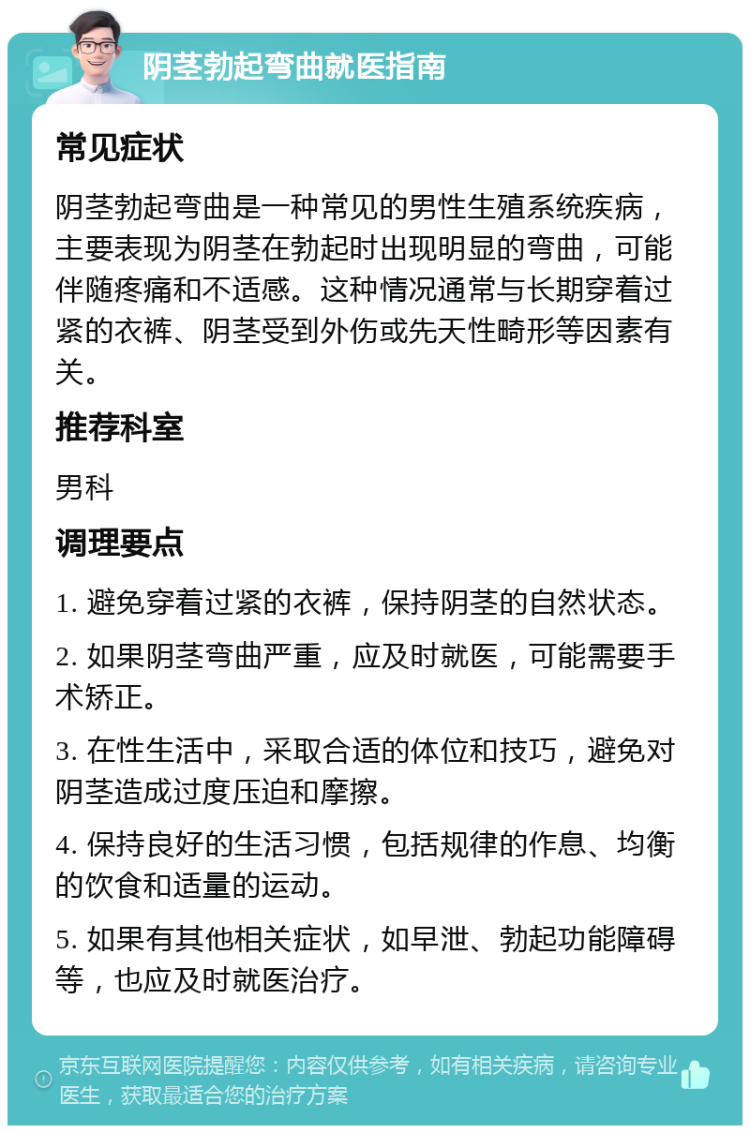 阴茎勃起弯曲就医指南 常见症状 阴茎勃起弯曲是一种常见的男性生殖系统疾病，主要表现为阴茎在勃起时出现明显的弯曲，可能伴随疼痛和不适感。这种情况通常与长期穿着过紧的衣裤、阴茎受到外伤或先天性畸形等因素有关。 推荐科室 男科 调理要点 1. 避免穿着过紧的衣裤，保持阴茎的自然状态。 2. 如果阴茎弯曲严重，应及时就医，可能需要手术矫正。 3. 在性生活中，采取合适的体位和技巧，避免对阴茎造成过度压迫和摩擦。 4. 保持良好的生活习惯，包括规律的作息、均衡的饮食和适量的运动。 5. 如果有其他相关症状，如早泄、勃起功能障碍等，也应及时就医治疗。