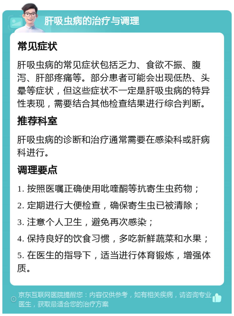 肝吸虫病的治疗与调理 常见症状 肝吸虫病的常见症状包括乏力、食欲不振、腹泻、肝部疼痛等。部分患者可能会出现低热、头晕等症状，但这些症状不一定是肝吸虫病的特异性表现，需要结合其他检查结果进行综合判断。 推荐科室 肝吸虫病的诊断和治疗通常需要在感染科或肝病科进行。 调理要点 1. 按照医嘱正确使用吡喹酮等抗寄生虫药物； 2. 定期进行大便检查，确保寄生虫已被清除； 3. 注意个人卫生，避免再次感染； 4. 保持良好的饮食习惯，多吃新鲜蔬菜和水果； 5. 在医生的指导下，适当进行体育锻炼，增强体质。