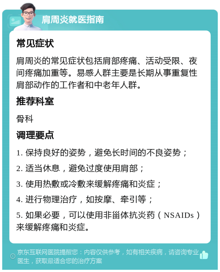 肩周炎就医指南 常见症状 肩周炎的常见症状包括肩部疼痛、活动受限、夜间疼痛加重等。易感人群主要是长期从事重复性肩部动作的工作者和中老年人群。 推荐科室 骨科 调理要点 1. 保持良好的姿势，避免长时间的不良姿势； 2. 适当休息，避免过度使用肩部； 3. 使用热敷或冷敷来缓解疼痛和炎症； 4. 进行物理治疗，如按摩、牵引等； 5. 如果必要，可以使用非甾体抗炎药（NSAIDs）来缓解疼痛和炎症。