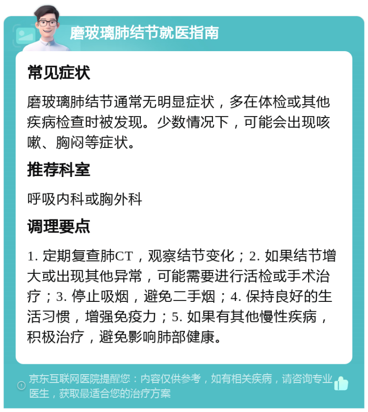 磨玻璃肺结节就医指南 常见症状 磨玻璃肺结节通常无明显症状，多在体检或其他疾病检查时被发现。少数情况下，可能会出现咳嗽、胸闷等症状。 推荐科室 呼吸内科或胸外科 调理要点 1. 定期复查肺CT，观察结节变化；2. 如果结节增大或出现其他异常，可能需要进行活检或手术治疗；3. 停止吸烟，避免二手烟；4. 保持良好的生活习惯，增强免疫力；5. 如果有其他慢性疾病，积极治疗，避免影响肺部健康。