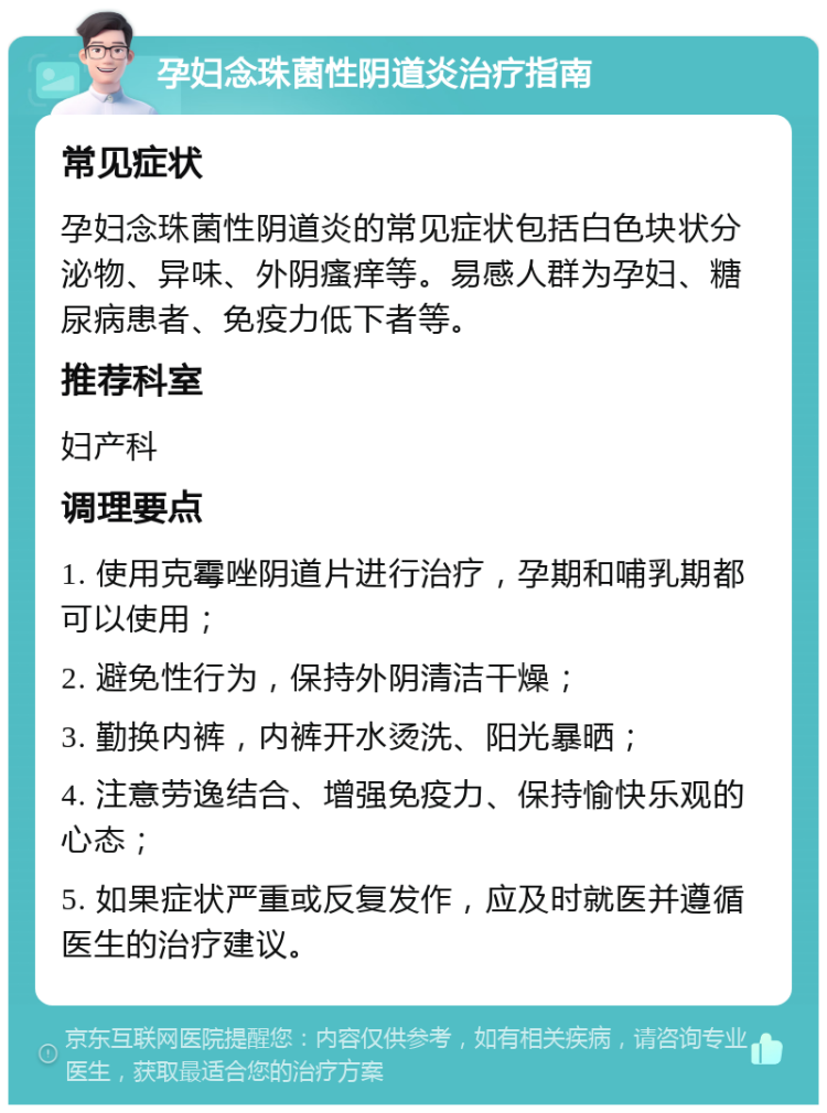 孕妇念珠菌性阴道炎治疗指南 常见症状 孕妇念珠菌性阴道炎的常见症状包括白色块状分泌物、异味、外阴瘙痒等。易感人群为孕妇、糖尿病患者、免疫力低下者等。 推荐科室 妇产科 调理要点 1. 使用克霉唑阴道片进行治疗，孕期和哺乳期都可以使用； 2. 避免性行为，保持外阴清洁干燥； 3. 勤换内裤，内裤开水烫洗、阳光暴晒； 4. 注意劳逸结合、增强免疫力、保持愉快乐观的心态； 5. 如果症状严重或反复发作，应及时就医并遵循医生的治疗建议。