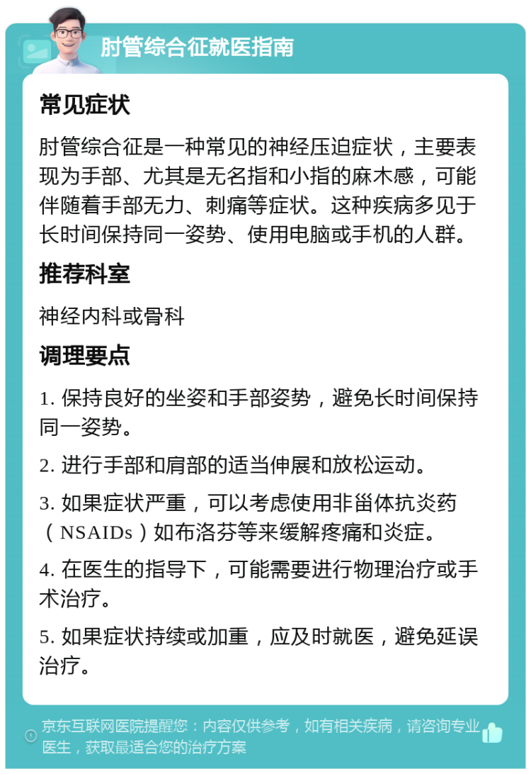 肘管综合征就医指南 常见症状 肘管综合征是一种常见的神经压迫症状，主要表现为手部、尤其是无名指和小指的麻木感，可能伴随着手部无力、刺痛等症状。这种疾病多见于长时间保持同一姿势、使用电脑或手机的人群。 推荐科室 神经内科或骨科 调理要点 1. 保持良好的坐姿和手部姿势，避免长时间保持同一姿势。 2. 进行手部和肩部的适当伸展和放松运动。 3. 如果症状严重，可以考虑使用非甾体抗炎药（NSAIDs）如布洛芬等来缓解疼痛和炎症。 4. 在医生的指导下，可能需要进行物理治疗或手术治疗。 5. 如果症状持续或加重，应及时就医，避免延误治疗。