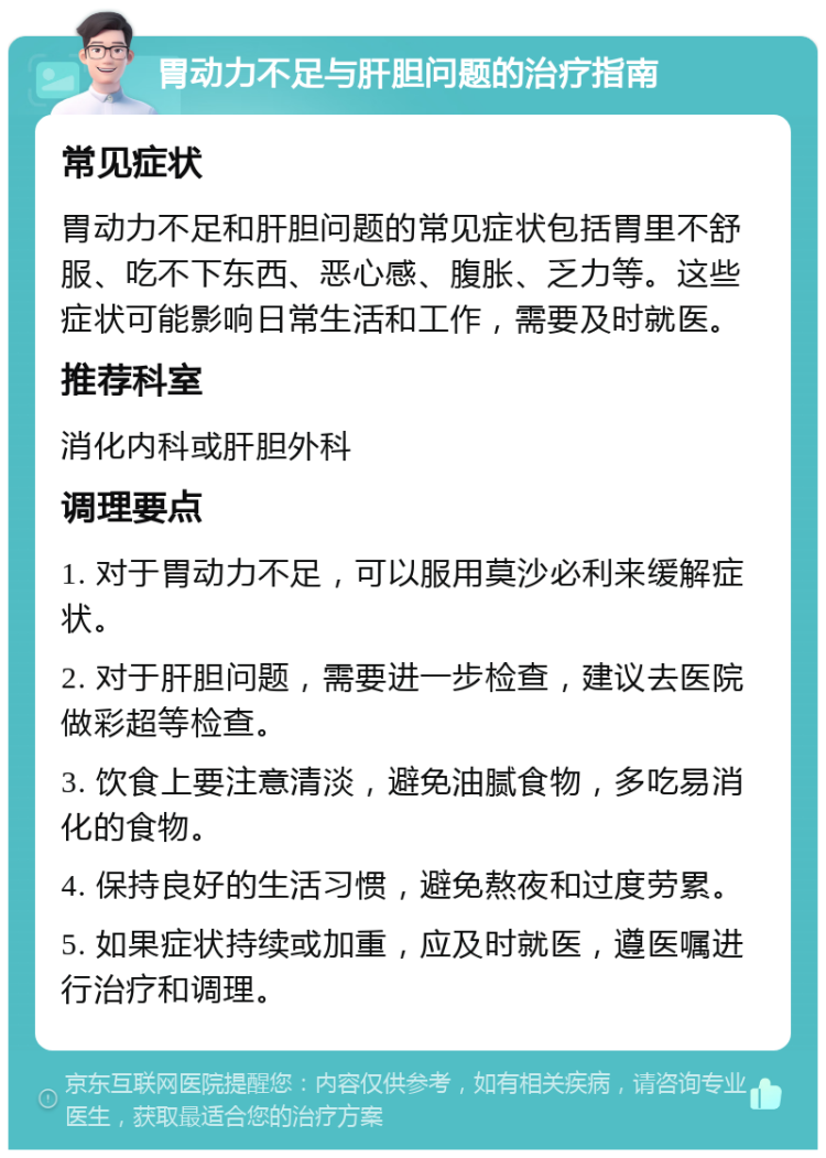 胃动力不足与肝胆问题的治疗指南 常见症状 胃动力不足和肝胆问题的常见症状包括胃里不舒服、吃不下东西、恶心感、腹胀、乏力等。这些症状可能影响日常生活和工作，需要及时就医。 推荐科室 消化内科或肝胆外科 调理要点 1. 对于胃动力不足，可以服用莫沙必利来缓解症状。 2. 对于肝胆问题，需要进一步检查，建议去医院做彩超等检查。 3. 饮食上要注意清淡，避免油腻食物，多吃易消化的食物。 4. 保持良好的生活习惯，避免熬夜和过度劳累。 5. 如果症状持续或加重，应及时就医，遵医嘱进行治疗和调理。