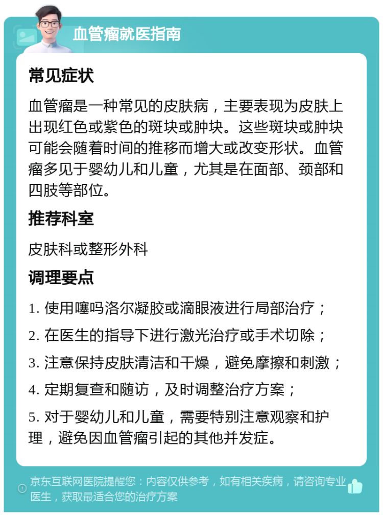 血管瘤就医指南 常见症状 血管瘤是一种常见的皮肤病，主要表现为皮肤上出现红色或紫色的斑块或肿块。这些斑块或肿块可能会随着时间的推移而增大或改变形状。血管瘤多见于婴幼儿和儿童，尤其是在面部、颈部和四肢等部位。 推荐科室 皮肤科或整形外科 调理要点 1. 使用噻吗洛尔凝胶或滴眼液进行局部治疗； 2. 在医生的指导下进行激光治疗或手术切除； 3. 注意保持皮肤清洁和干燥，避免摩擦和刺激； 4. 定期复查和随访，及时调整治疗方案； 5. 对于婴幼儿和儿童，需要特别注意观察和护理，避免因血管瘤引起的其他并发症。