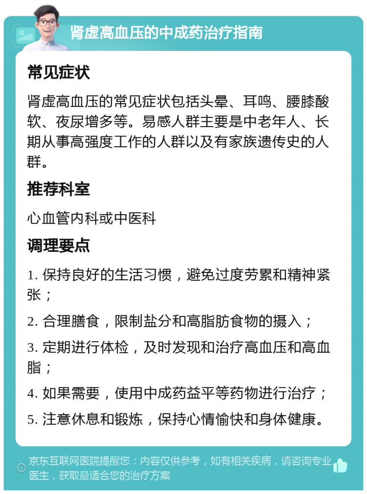 肾虚高血压的中成药治疗指南 常见症状 肾虚高血压的常见症状包括头晕、耳鸣、腰膝酸软、夜尿增多等。易感人群主要是中老年人、长期从事高强度工作的人群以及有家族遗传史的人群。 推荐科室 心血管内科或中医科 调理要点 1. 保持良好的生活习惯，避免过度劳累和精神紧张； 2. 合理膳食，限制盐分和高脂肪食物的摄入； 3. 定期进行体检，及时发现和治疗高血压和高血脂； 4. 如果需要，使用中成药益平等药物进行治疗； 5. 注意休息和锻炼，保持心情愉快和身体健康。