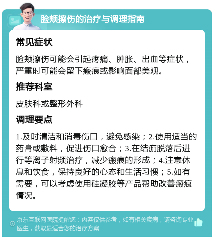 脸颊擦伤的治疗与调理指南 常见症状 脸颊擦伤可能会引起疼痛、肿胀、出血等症状，严重时可能会留下瘢痕或影响面部美观。 推荐科室 皮肤科或整形外科 调理要点 1.及时清洁和消毒伤口，避免感染；2.使用适当的药膏或敷料，促进伤口愈合；3.在结痂脱落后进行等离子射频治疗，减少瘢痕的形成；4.注意休息和饮食，保持良好的心态和生活习惯；5.如有需要，可以考虑使用硅凝胶等产品帮助改善瘢痕情况。