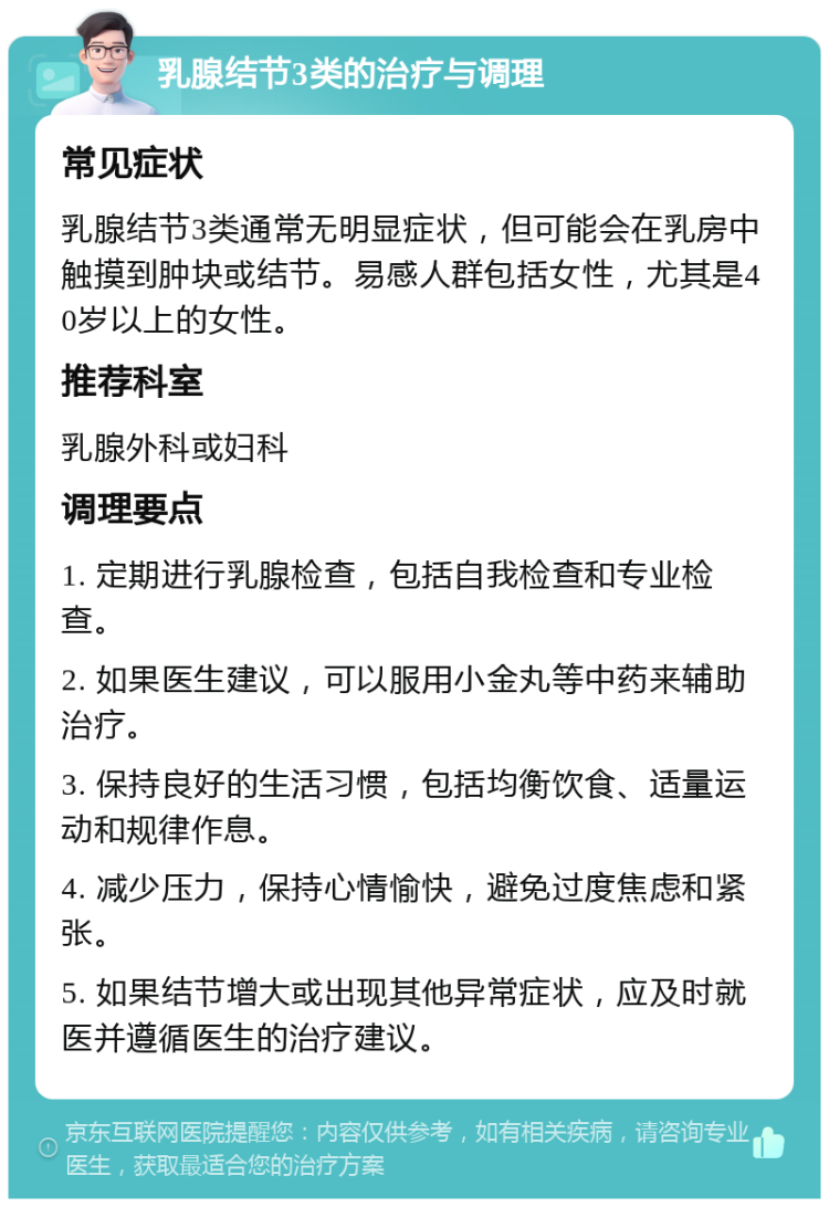 乳腺结节3类的治疗与调理 常见症状 乳腺结节3类通常无明显症状，但可能会在乳房中触摸到肿块或结节。易感人群包括女性，尤其是40岁以上的女性。 推荐科室 乳腺外科或妇科 调理要点 1. 定期进行乳腺检查，包括自我检查和专业检查。 2. 如果医生建议，可以服用小金丸等中药来辅助治疗。 3. 保持良好的生活习惯，包括均衡饮食、适量运动和规律作息。 4. 减少压力，保持心情愉快，避免过度焦虑和紧张。 5. 如果结节增大或出现其他异常症状，应及时就医并遵循医生的治疗建议。