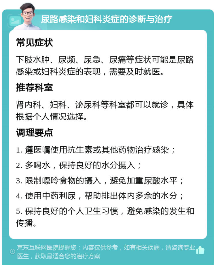 尿路感染和妇科炎症的诊断与治疗 常见症状 下肢水肿、尿频、尿急、尿痛等症状可能是尿路感染或妇科炎症的表现，需要及时就医。 推荐科室 肾内科、妇科、泌尿科等科室都可以就诊，具体根据个人情况选择。 调理要点 1. 遵医嘱使用抗生素或其他药物治疗感染； 2. 多喝水，保持良好的水分摄入； 3. 限制嘌呤食物的摄入，避免加重尿酸水平； 4. 使用中药利尿，帮助排出体内多余的水分； 5. 保持良好的个人卫生习惯，避免感染的发生和传播。