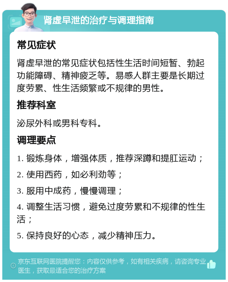 肾虚早泄的治疗与调理指南 常见症状 肾虚早泄的常见症状包括性生活时间短暂、勃起功能障碍、精神疲乏等。易感人群主要是长期过度劳累、性生活频繁或不规律的男性。 推荐科室 泌尿外科或男科专科。 调理要点 1. 锻炼身体，增强体质，推荐深蹲和提肛运动； 2. 使用西药，如必利劲等； 3. 服用中成药，慢慢调理； 4. 调整生活习惯，避免过度劳累和不规律的性生活； 5. 保持良好的心态，减少精神压力。