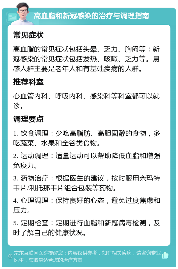 高血脂和新冠感染的治疗与调理指南 常见症状 高血脂的常见症状包括头晕、乏力、胸闷等；新冠感染的常见症状包括发热、咳嗽、乏力等。易感人群主要是老年人和有基础疾病的人群。 推荐科室 心血管内科、呼吸内科、感染科等科室都可以就诊。 调理要点 1. 饮食调理：少吃高脂肪、高胆固醇的食物，多吃蔬菜、水果和全谷类食物。 2. 运动调理：适量运动可以帮助降低血脂和增强免疫力。 3. 药物治疗：根据医生的建议，按时服用奈玛特韦片/利托那韦片组合包装等药物。 4. 心理调理：保持良好的心态，避免过度焦虑和压力。 5. 定期检查：定期进行血脂和新冠病毒检测，及时了解自己的健康状况。