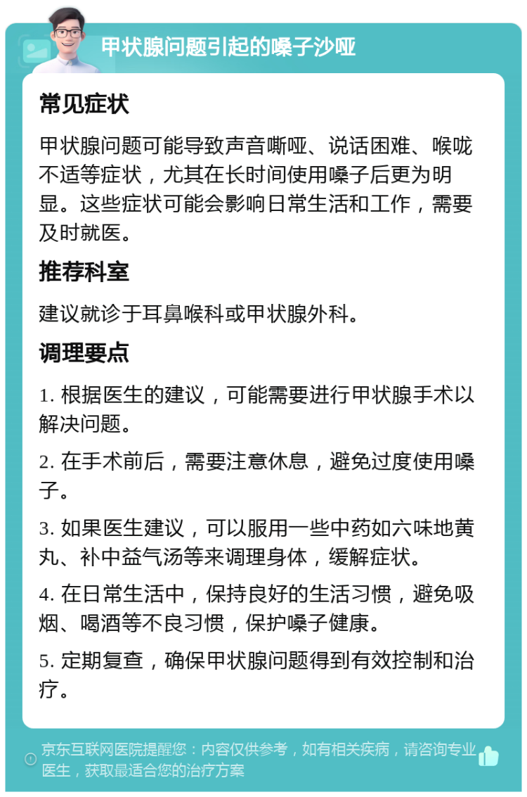 甲状腺问题引起的嗓子沙哑 常见症状 甲状腺问题可能导致声音嘶哑、说话困难、喉咙不适等症状，尤其在长时间使用嗓子后更为明显。这些症状可能会影响日常生活和工作，需要及时就医。 推荐科室 建议就诊于耳鼻喉科或甲状腺外科。 调理要点 1. 根据医生的建议，可能需要进行甲状腺手术以解决问题。 2. 在手术前后，需要注意休息，避免过度使用嗓子。 3. 如果医生建议，可以服用一些中药如六味地黄丸、补中益气汤等来调理身体，缓解症状。 4. 在日常生活中，保持良好的生活习惯，避免吸烟、喝酒等不良习惯，保护嗓子健康。 5. 定期复查，确保甲状腺问题得到有效控制和治疗。