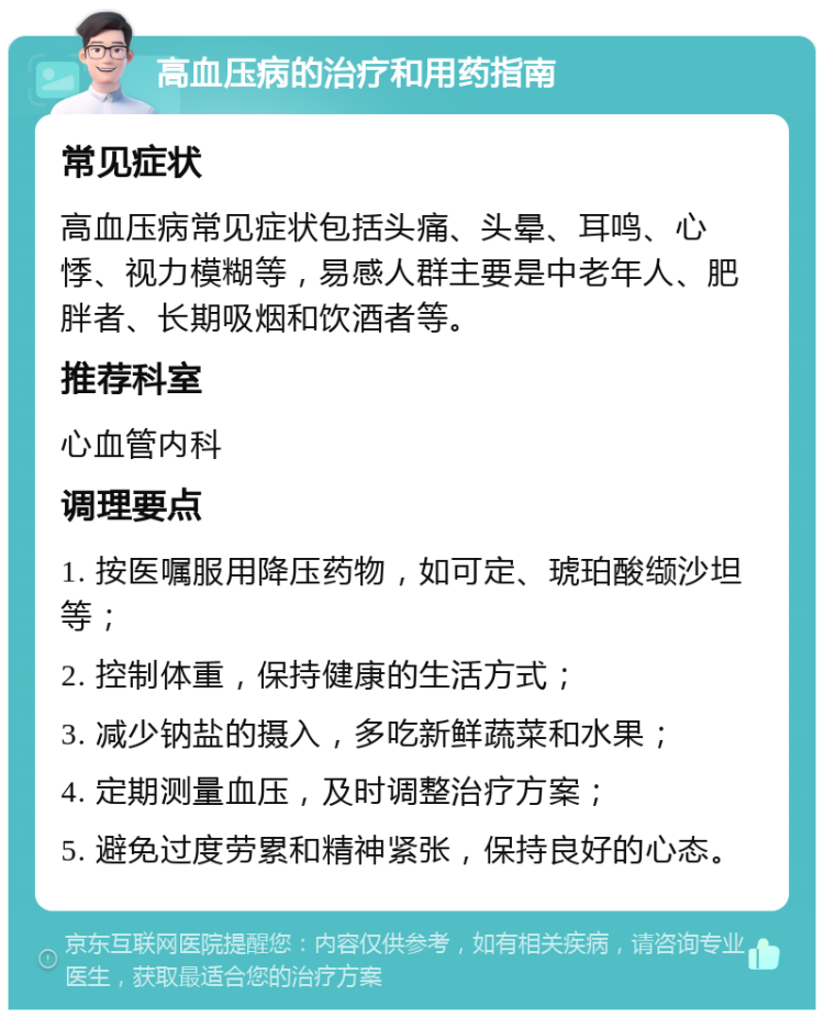 高血压病的治疗和用药指南 常见症状 高血压病常见症状包括头痛、头晕、耳鸣、心悸、视力模糊等，易感人群主要是中老年人、肥胖者、长期吸烟和饮酒者等。 推荐科室 心血管内科 调理要点 1. 按医嘱服用降压药物，如可定、琥珀酸缬沙坦等； 2. 控制体重，保持健康的生活方式； 3. 减少钠盐的摄入，多吃新鲜蔬菜和水果； 4. 定期测量血压，及时调整治疗方案； 5. 避免过度劳累和精神紧张，保持良好的心态。