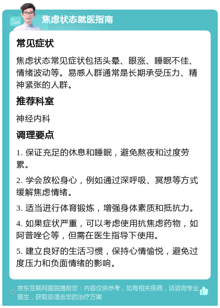 焦虑状态就医指南 常见症状 焦虑状态常见症状包括头晕、眼涨、睡眠不佳、情绪波动等。易感人群通常是长期承受压力、精神紧张的人群。 推荐科室 神经内科 调理要点 1. 保证充足的休息和睡眠，避免熬夜和过度劳累。 2. 学会放松身心，例如通过深呼吸、冥想等方式缓解焦虑情绪。 3. 适当进行体育锻炼，增强身体素质和抵抗力。 4. 如果症状严重，可以考虑使用抗焦虑药物，如阿普唑仑等，但需在医生指导下使用。 5. 建立良好的生活习惯，保持心情愉悦，避免过度压力和负面情绪的影响。