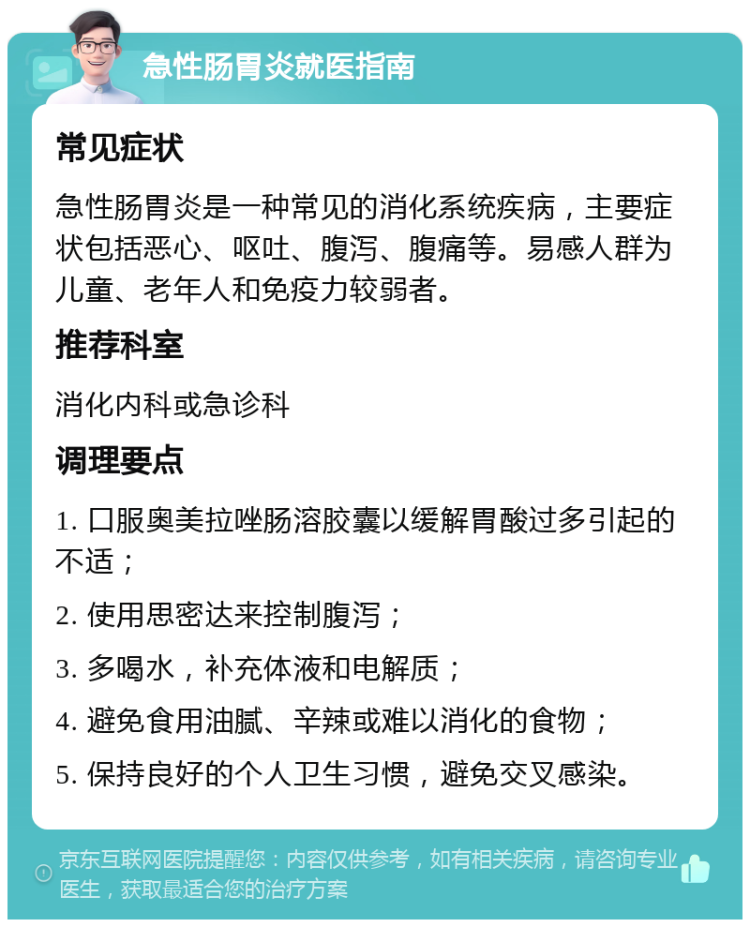 急性肠胃炎就医指南 常见症状 急性肠胃炎是一种常见的消化系统疾病，主要症状包括恶心、呕吐、腹泻、腹痛等。易感人群为儿童、老年人和免疫力较弱者。 推荐科室 消化内科或急诊科 调理要点 1. 口服奥美拉唑肠溶胶囊以缓解胃酸过多引起的不适； 2. 使用思密达来控制腹泻； 3. 多喝水，补充体液和电解质； 4. 避免食用油腻、辛辣或难以消化的食物； 5. 保持良好的个人卫生习惯，避免交叉感染。