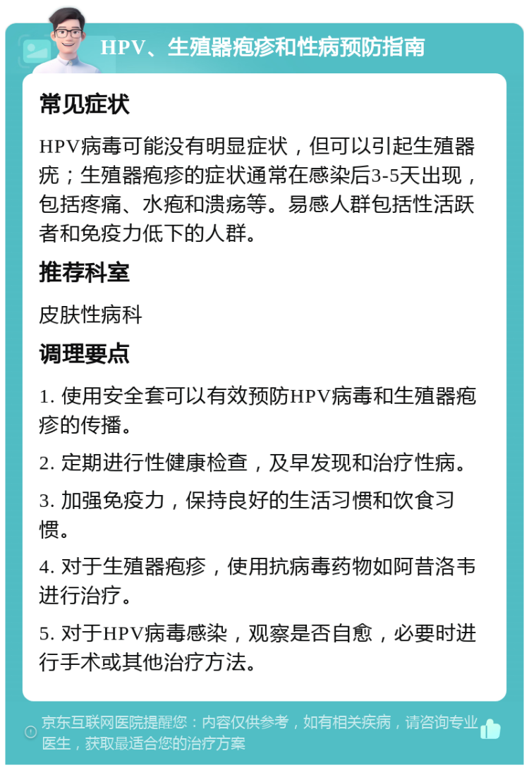 HPV、生殖器疱疹和性病预防指南 常见症状 HPV病毒可能没有明显症状，但可以引起生殖器疣；生殖器疱疹的症状通常在感染后3-5天出现，包括疼痛、水疱和溃疡等。易感人群包括性活跃者和免疫力低下的人群。 推荐科室 皮肤性病科 调理要点 1. 使用安全套可以有效预防HPV病毒和生殖器疱疹的传播。 2. 定期进行性健康检查，及早发现和治疗性病。 3. 加强免疫力，保持良好的生活习惯和饮食习惯。 4. 对于生殖器疱疹，使用抗病毒药物如阿昔洛韦进行治疗。 5. 对于HPV病毒感染，观察是否自愈，必要时进行手术或其他治疗方法。