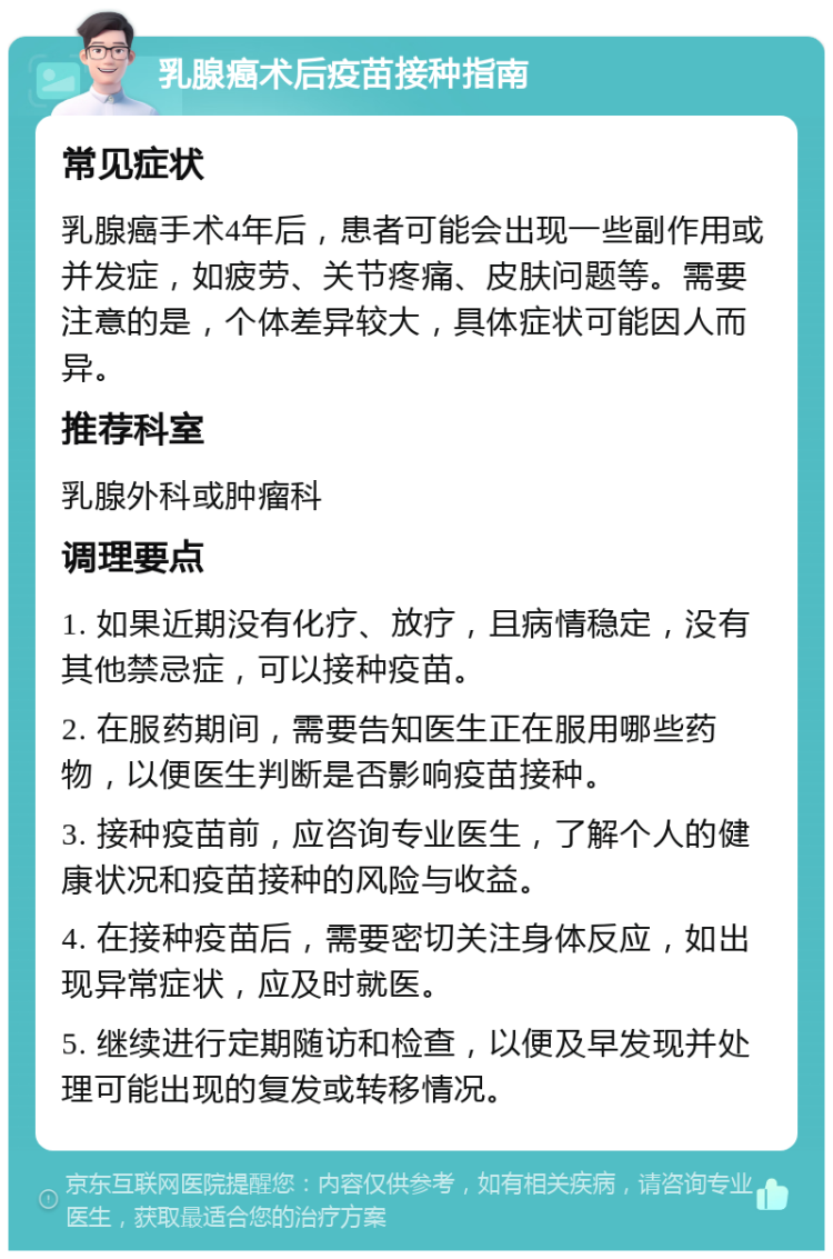 乳腺癌术后疫苗接种指南 常见症状 乳腺癌手术4年后，患者可能会出现一些副作用或并发症，如疲劳、关节疼痛、皮肤问题等。需要注意的是，个体差异较大，具体症状可能因人而异。 推荐科室 乳腺外科或肿瘤科 调理要点 1. 如果近期没有化疗、放疗，且病情稳定，没有其他禁忌症，可以接种疫苗。 2. 在服药期间，需要告知医生正在服用哪些药物，以便医生判断是否影响疫苗接种。 3. 接种疫苗前，应咨询专业医生，了解个人的健康状况和疫苗接种的风险与收益。 4. 在接种疫苗后，需要密切关注身体反应，如出现异常症状，应及时就医。 5. 继续进行定期随访和检查，以便及早发现并处理可能出现的复发或转移情况。