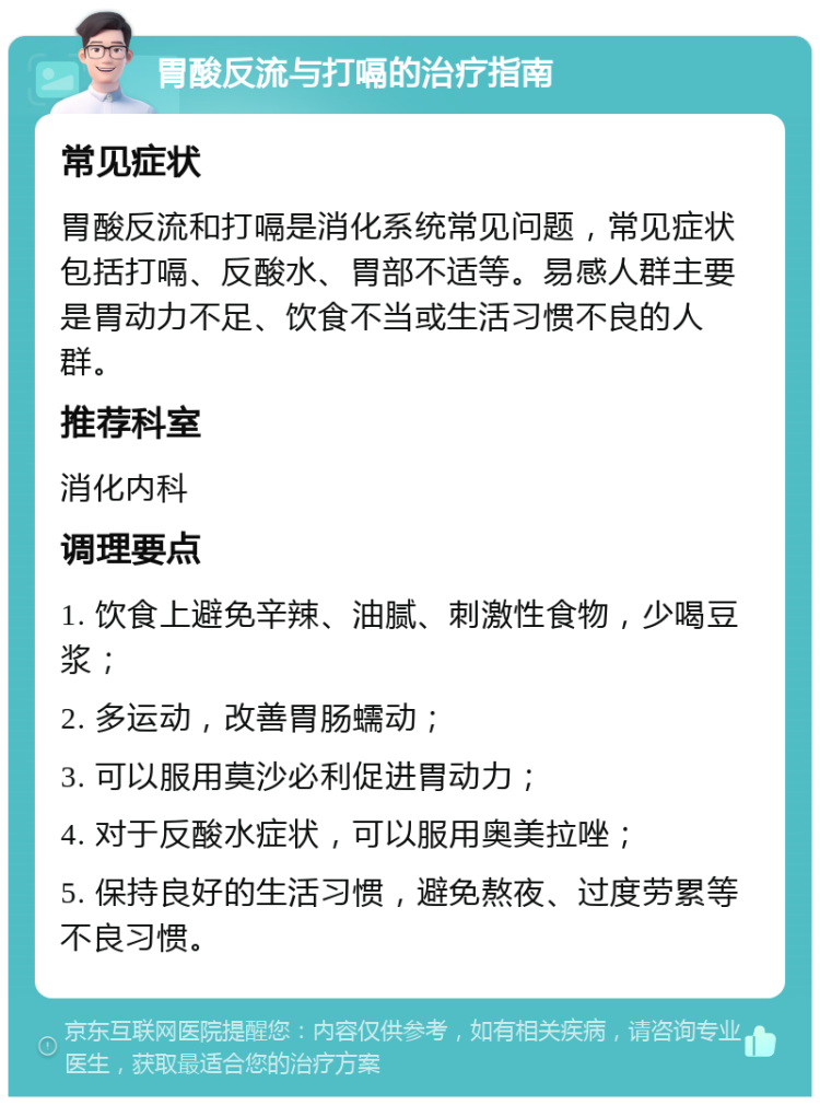 胃酸反流与打嗝的治疗指南 常见症状 胃酸反流和打嗝是消化系统常见问题，常见症状包括打嗝、反酸水、胃部不适等。易感人群主要是胃动力不足、饮食不当或生活习惯不良的人群。 推荐科室 消化内科 调理要点 1. 饮食上避免辛辣、油腻、刺激性食物，少喝豆浆； 2. 多运动，改善胃肠蠕动； 3. 可以服用莫沙必利促进胃动力； 4. 对于反酸水症状，可以服用奥美拉唑； 5. 保持良好的生活习惯，避免熬夜、过度劳累等不良习惯。