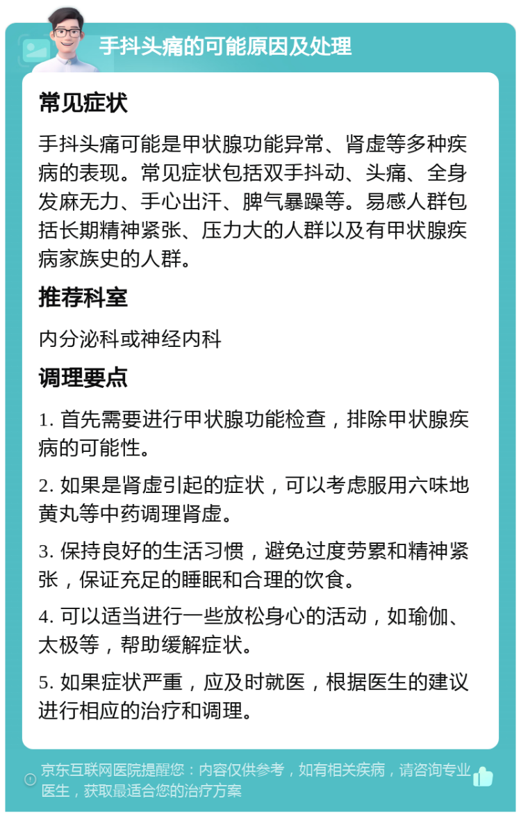 手抖头痛的可能原因及处理 常见症状 手抖头痛可能是甲状腺功能异常、肾虚等多种疾病的表现。常见症状包括双手抖动、头痛、全身发麻无力、手心出汗、脾气暴躁等。易感人群包括长期精神紧张、压力大的人群以及有甲状腺疾病家族史的人群。 推荐科室 内分泌科或神经内科 调理要点 1. 首先需要进行甲状腺功能检查，排除甲状腺疾病的可能性。 2. 如果是肾虚引起的症状，可以考虑服用六味地黄丸等中药调理肾虚。 3. 保持良好的生活习惯，避免过度劳累和精神紧张，保证充足的睡眠和合理的饮食。 4. 可以适当进行一些放松身心的活动，如瑜伽、太极等，帮助缓解症状。 5. 如果症状严重，应及时就医，根据医生的建议进行相应的治疗和调理。