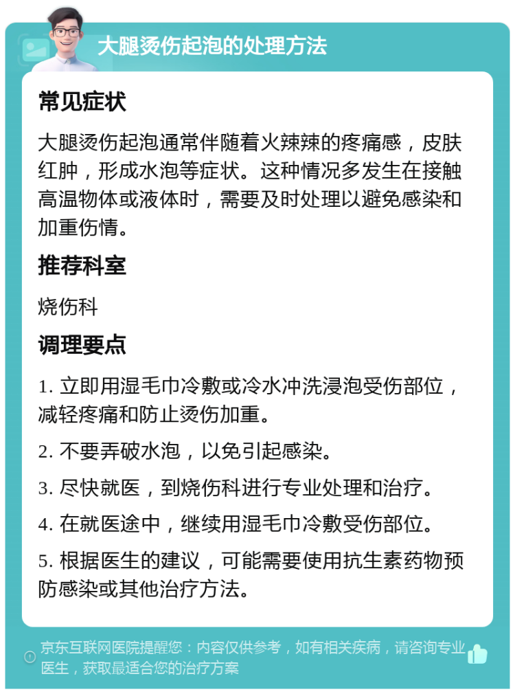 大腿烫伤起泡的处理方法 常见症状 大腿烫伤起泡通常伴随着火辣辣的疼痛感，皮肤红肿，形成水泡等症状。这种情况多发生在接触高温物体或液体时，需要及时处理以避免感染和加重伤情。 推荐科室 烧伤科 调理要点 1. 立即用湿毛巾冷敷或冷水冲洗浸泡受伤部位，减轻疼痛和防止烫伤加重。 2. 不要弄破水泡，以免引起感染。 3. 尽快就医，到烧伤科进行专业处理和治疗。 4. 在就医途中，继续用湿毛巾冷敷受伤部位。 5. 根据医生的建议，可能需要使用抗生素药物预防感染或其他治疗方法。