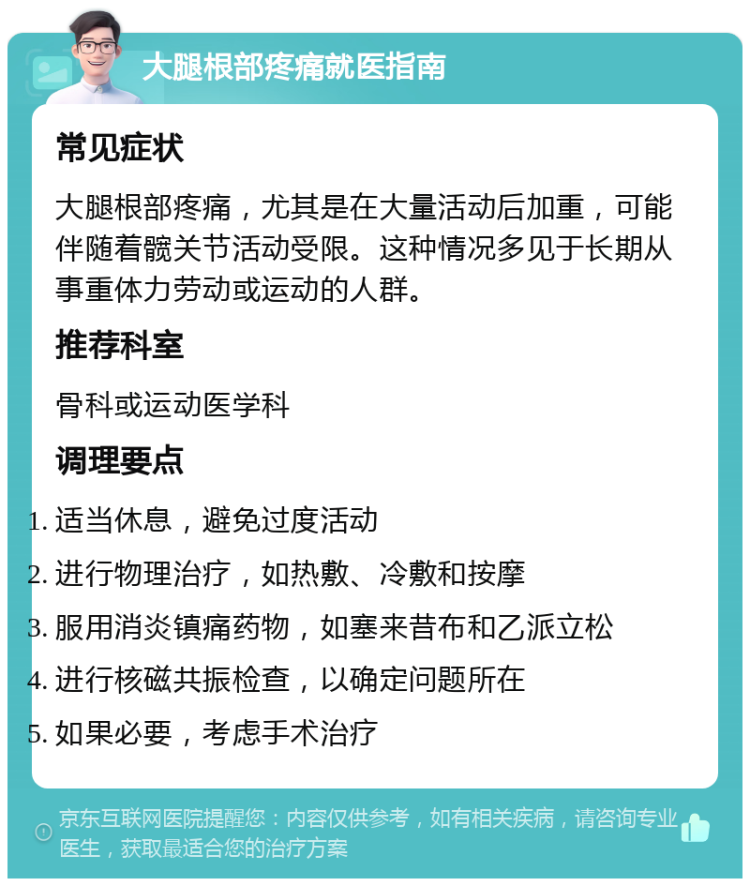 大腿根部疼痛就医指南 常见症状 大腿根部疼痛，尤其是在大量活动后加重，可能伴随着髋关节活动受限。这种情况多见于长期从事重体力劳动或运动的人群。 推荐科室 骨科或运动医学科 调理要点 适当休息，避免过度活动 进行物理治疗，如热敷、冷敷和按摩 服用消炎镇痛药物，如塞来昔布和乙派立松 进行核磁共振检查，以确定问题所在 如果必要，考虑手术治疗