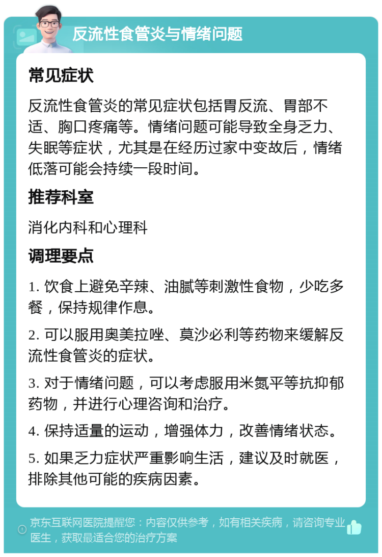 反流性食管炎与情绪问题 常见症状 反流性食管炎的常见症状包括胃反流、胃部不适、胸口疼痛等。情绪问题可能导致全身乏力、失眠等症状，尤其是在经历过家中变故后，情绪低落可能会持续一段时间。 推荐科室 消化内科和心理科 调理要点 1. 饮食上避免辛辣、油腻等刺激性食物，少吃多餐，保持规律作息。 2. 可以服用奥美拉唑、莫沙必利等药物来缓解反流性食管炎的症状。 3. 对于情绪问题，可以考虑服用米氮平等抗抑郁药物，并进行心理咨询和治疗。 4. 保持适量的运动，增强体力，改善情绪状态。 5. 如果乏力症状严重影响生活，建议及时就医，排除其他可能的疾病因素。