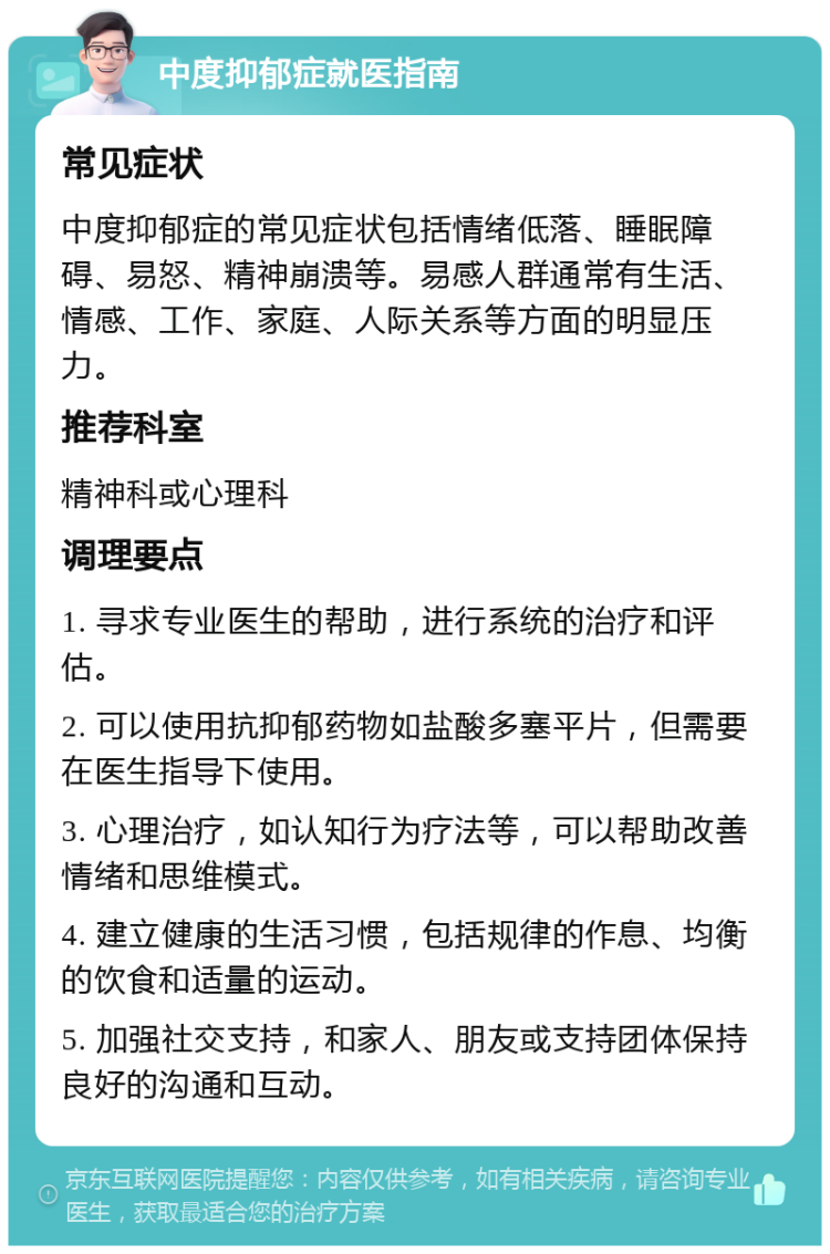 中度抑郁症就医指南 常见症状 中度抑郁症的常见症状包括情绪低落、睡眠障碍、易怒、精神崩溃等。易感人群通常有生活、情感、工作、家庭、人际关系等方面的明显压力。 推荐科室 精神科或心理科 调理要点 1. 寻求专业医生的帮助，进行系统的治疗和评估。 2. 可以使用抗抑郁药物如盐酸多塞平片，但需要在医生指导下使用。 3. 心理治疗，如认知行为疗法等，可以帮助改善情绪和思维模式。 4. 建立健康的生活习惯，包括规律的作息、均衡的饮食和适量的运动。 5. 加强社交支持，和家人、朋友或支持团体保持良好的沟通和互动。