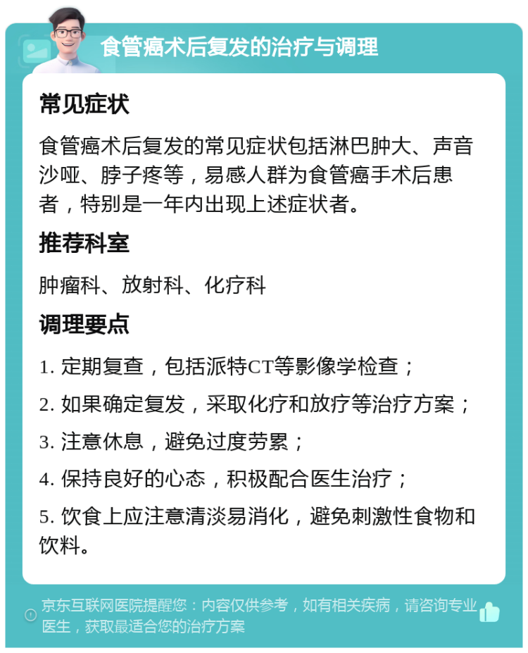 食管癌术后复发的治疗与调理 常见症状 食管癌术后复发的常见症状包括淋巴肿大、声音沙哑、脖子疼等，易感人群为食管癌手术后患者，特别是一年内出现上述症状者。 推荐科室 肿瘤科、放射科、化疗科 调理要点 1. 定期复查，包括派特CT等影像学检查； 2. 如果确定复发，采取化疗和放疗等治疗方案； 3. 注意休息，避免过度劳累； 4. 保持良好的心态，积极配合医生治疗； 5. 饮食上应注意清淡易消化，避免刺激性食物和饮料。