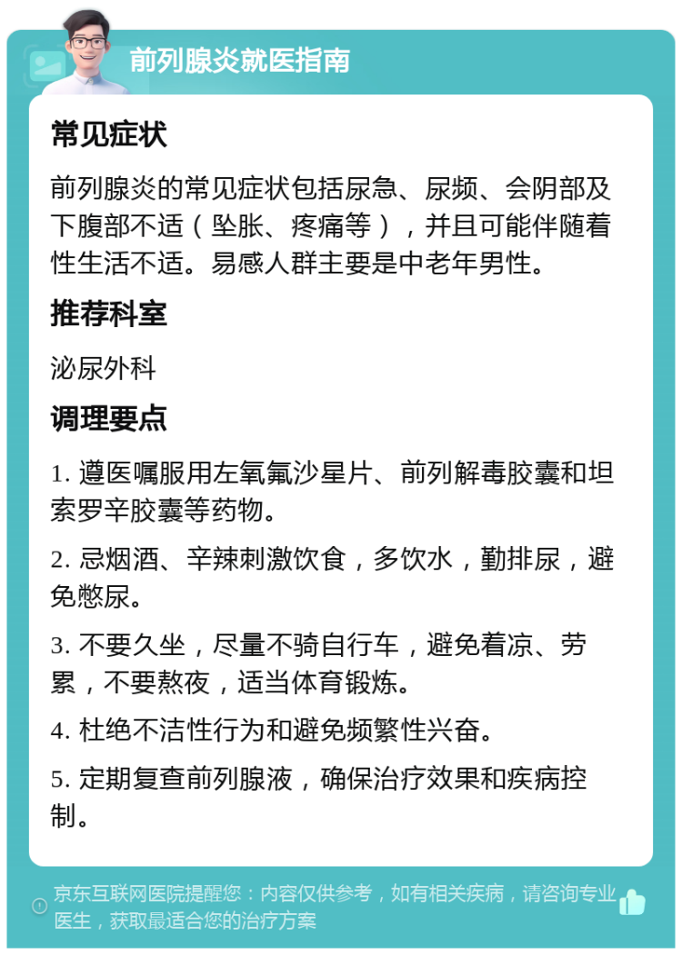 前列腺炎就医指南 常见症状 前列腺炎的常见症状包括尿急、尿频、会阴部及下腹部不适（坠胀、疼痛等），并且可能伴随着性生活不适。易感人群主要是中老年男性。 推荐科室 泌尿外科 调理要点 1. 遵医嘱服用左氧氟沙星片、前列解毒胶囊和坦索罗辛胶囊等药物。 2. 忌烟酒、辛辣刺激饮食，多饮水，勤排尿，避免憋尿。 3. 不要久坐，尽量不骑自行车，避免着凉、劳累，不要熬夜，适当体育锻炼。 4. 杜绝不洁性行为和避免频繁性兴奋。 5. 定期复查前列腺液，确保治疗效果和疾病控制。