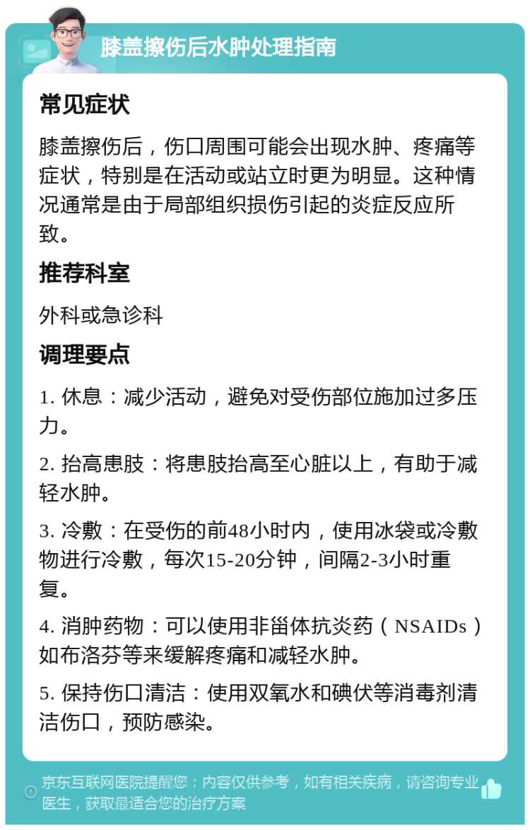 膝盖擦伤后水肿处理指南 常见症状 膝盖擦伤后，伤口周围可能会出现水肿、疼痛等症状，特别是在活动或站立时更为明显。这种情况通常是由于局部组织损伤引起的炎症反应所致。 推荐科室 外科或急诊科 调理要点 1. 休息：减少活动，避免对受伤部位施加过多压力。 2. 抬高患肢：将患肢抬高至心脏以上，有助于减轻水肿。 3. 冷敷：在受伤的前48小时内，使用冰袋或冷敷物进行冷敷，每次15-20分钟，间隔2-3小时重复。 4. 消肿药物：可以使用非甾体抗炎药（NSAIDs）如布洛芬等来缓解疼痛和减轻水肿。 5. 保持伤口清洁：使用双氧水和碘伏等消毒剂清洁伤口，预防感染。