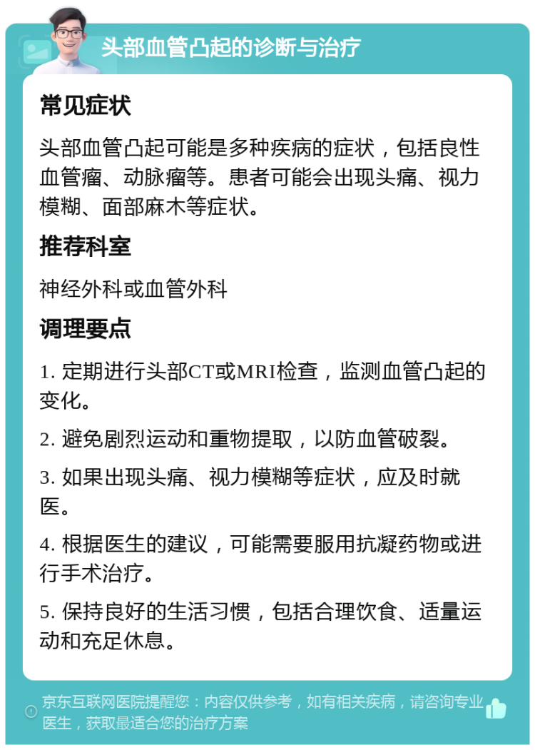 头部血管凸起的诊断与治疗 常见症状 头部血管凸起可能是多种疾病的症状，包括良性血管瘤、动脉瘤等。患者可能会出现头痛、视力模糊、面部麻木等症状。 推荐科室 神经外科或血管外科 调理要点 1. 定期进行头部CT或MRI检查，监测血管凸起的变化。 2. 避免剧烈运动和重物提取，以防血管破裂。 3. 如果出现头痛、视力模糊等症状，应及时就医。 4. 根据医生的建议，可能需要服用抗凝药物或进行手术治疗。 5. 保持良好的生活习惯，包括合理饮食、适量运动和充足休息。