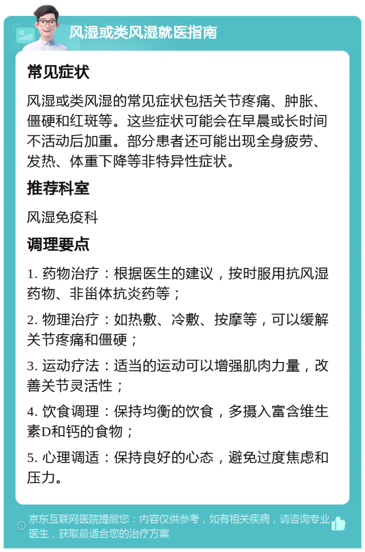 风湿或类风湿就医指南 常见症状 风湿或类风湿的常见症状包括关节疼痛、肿胀、僵硬和红斑等。这些症状可能会在早晨或长时间不活动后加重。部分患者还可能出现全身疲劳、发热、体重下降等非特异性症状。 推荐科室 风湿免疫科 调理要点 1. 药物治疗：根据医生的建议，按时服用抗风湿药物、非甾体抗炎药等； 2. 物理治疗：如热敷、冷敷、按摩等，可以缓解关节疼痛和僵硬； 3. 运动疗法：适当的运动可以增强肌肉力量，改善关节灵活性； 4. 饮食调理：保持均衡的饮食，多摄入富含维生素D和钙的食物； 5. 心理调适：保持良好的心态，避免过度焦虑和压力。