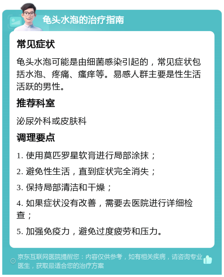 龟头水泡的治疗指南 常见症状 龟头水泡可能是由细菌感染引起的，常见症状包括水泡、疼痛、瘙痒等。易感人群主要是性生活活跃的男性。 推荐科室 泌尿外科或皮肤科 调理要点 1. 使用莫匹罗星软膏进行局部涂抹； 2. 避免性生活，直到症状完全消失； 3. 保持局部清洁和干燥； 4. 如果症状没有改善，需要去医院进行详细检查； 5. 加强免疫力，避免过度疲劳和压力。