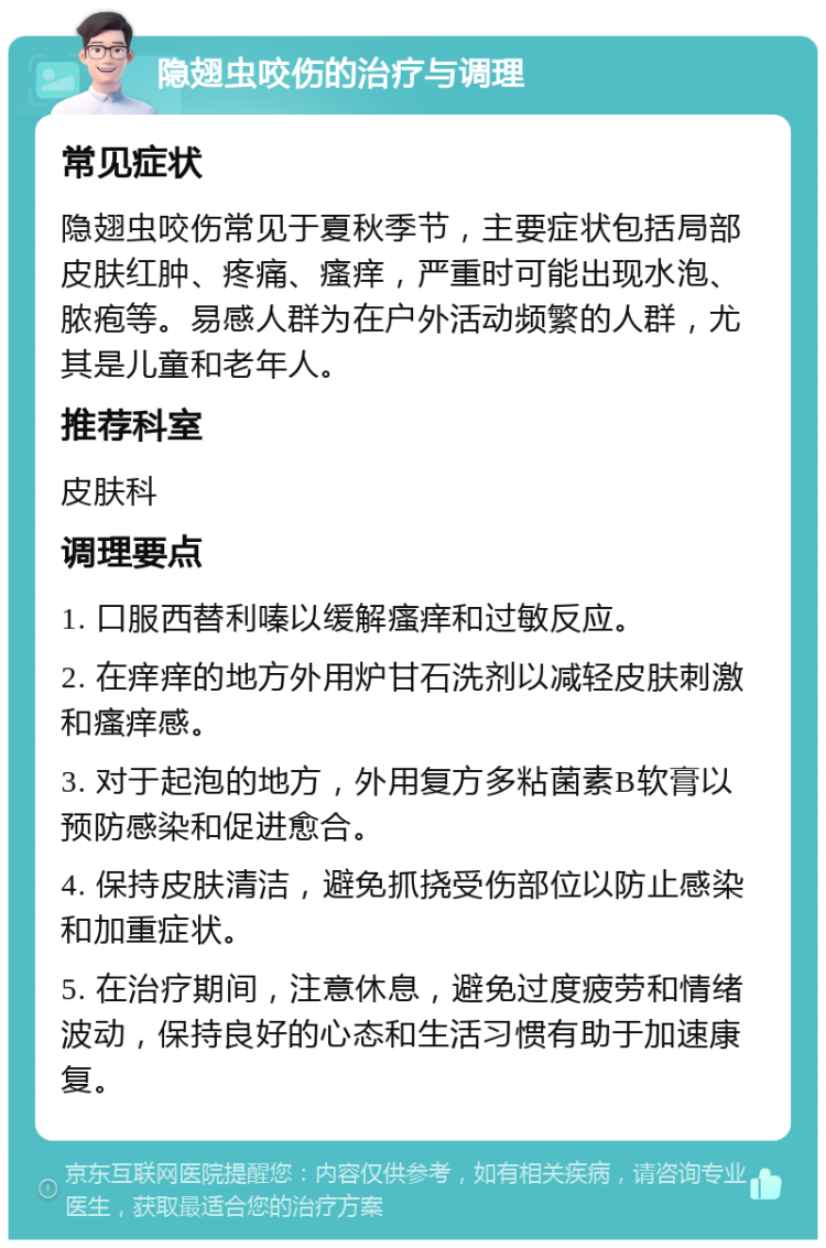 隐翅虫咬伤的治疗与调理 常见症状 隐翅虫咬伤常见于夏秋季节，主要症状包括局部皮肤红肿、疼痛、瘙痒，严重时可能出现水泡、脓疱等。易感人群为在户外活动频繁的人群，尤其是儿童和老年人。 推荐科室 皮肤科 调理要点 1. 口服西替利嗪以缓解瘙痒和过敏反应。 2. 在痒痒的地方外用炉甘石洗剂以减轻皮肤刺激和瘙痒感。 3. 对于起泡的地方，外用复方多粘菌素B软膏以预防感染和促进愈合。 4. 保持皮肤清洁，避免抓挠受伤部位以防止感染和加重症状。 5. 在治疗期间，注意休息，避免过度疲劳和情绪波动，保持良好的心态和生活习惯有助于加速康复。