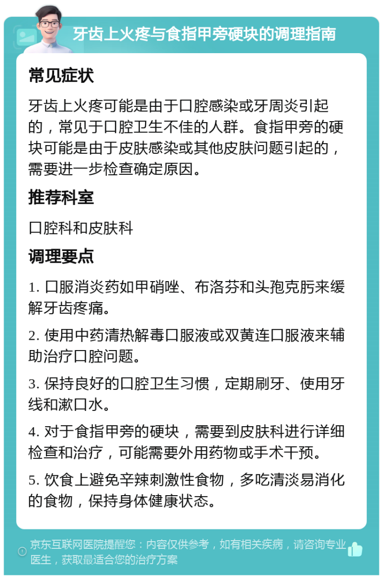 牙齿上火疼与食指甲旁硬块的调理指南 常见症状 牙齿上火疼可能是由于口腔感染或牙周炎引起的，常见于口腔卫生不佳的人群。食指甲旁的硬块可能是由于皮肤感染或其他皮肤问题引起的，需要进一步检查确定原因。 推荐科室 口腔科和皮肤科 调理要点 1. 口服消炎药如甲硝唑、布洛芬和头孢克肟来缓解牙齿疼痛。 2. 使用中药清热解毒口服液或双黄连口服液来辅助治疗口腔问题。 3. 保持良好的口腔卫生习惯，定期刷牙、使用牙线和漱口水。 4. 对于食指甲旁的硬块，需要到皮肤科进行详细检查和治疗，可能需要外用药物或手术干预。 5. 饮食上避免辛辣刺激性食物，多吃清淡易消化的食物，保持身体健康状态。