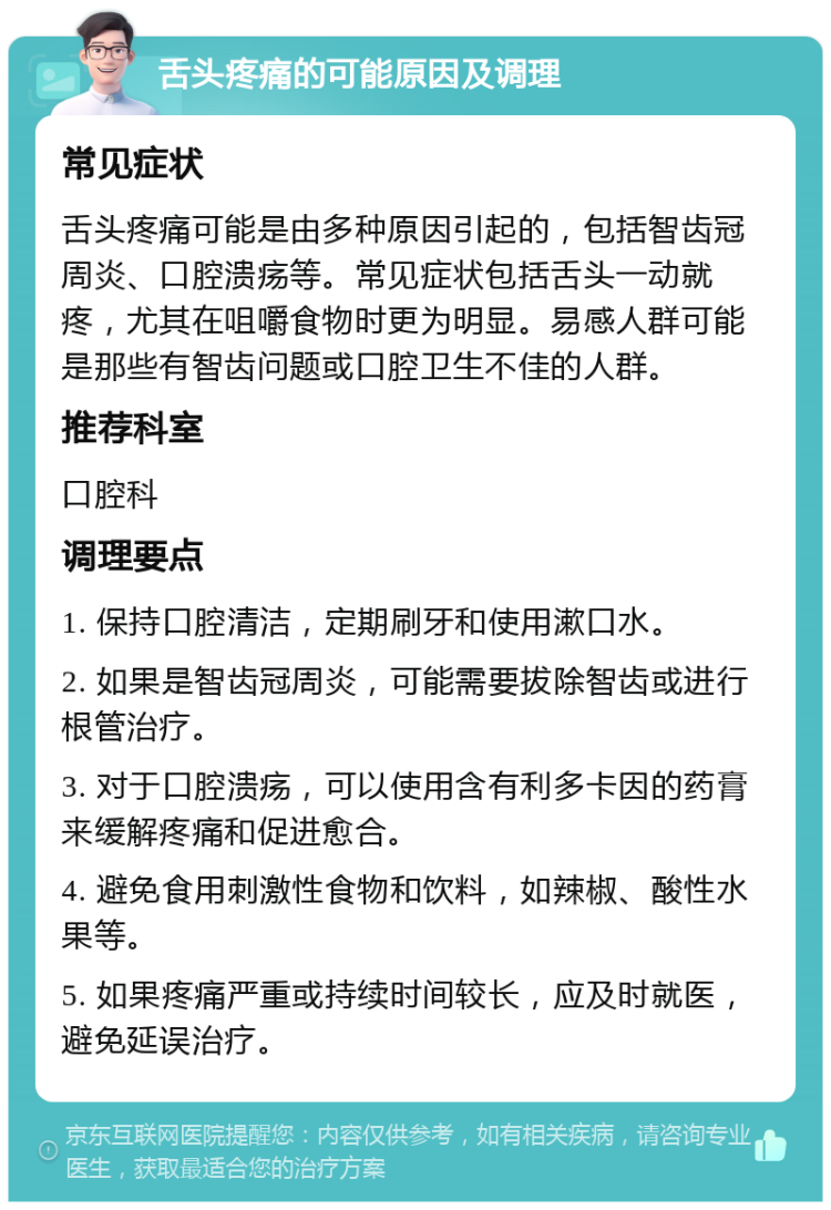 舌头疼痛的可能原因及调理 常见症状 舌头疼痛可能是由多种原因引起的，包括智齿冠周炎、口腔溃疡等。常见症状包括舌头一动就疼，尤其在咀嚼食物时更为明显。易感人群可能是那些有智齿问题或口腔卫生不佳的人群。 推荐科室 口腔科 调理要点 1. 保持口腔清洁，定期刷牙和使用漱口水。 2. 如果是智齿冠周炎，可能需要拔除智齿或进行根管治疗。 3. 对于口腔溃疡，可以使用含有利多卡因的药膏来缓解疼痛和促进愈合。 4. 避免食用刺激性食物和饮料，如辣椒、酸性水果等。 5. 如果疼痛严重或持续时间较长，应及时就医，避免延误治疗。