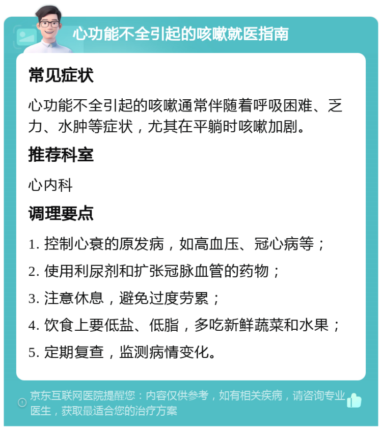 心功能不全引起的咳嗽就医指南 常见症状 心功能不全引起的咳嗽通常伴随着呼吸困难、乏力、水肿等症状，尤其在平躺时咳嗽加剧。 推荐科室 心内科 调理要点 1. 控制心衰的原发病，如高血压、冠心病等； 2. 使用利尿剂和扩张冠脉血管的药物； 3. 注意休息，避免过度劳累； 4. 饮食上要低盐、低脂，多吃新鲜蔬菜和水果； 5. 定期复查，监测病情变化。