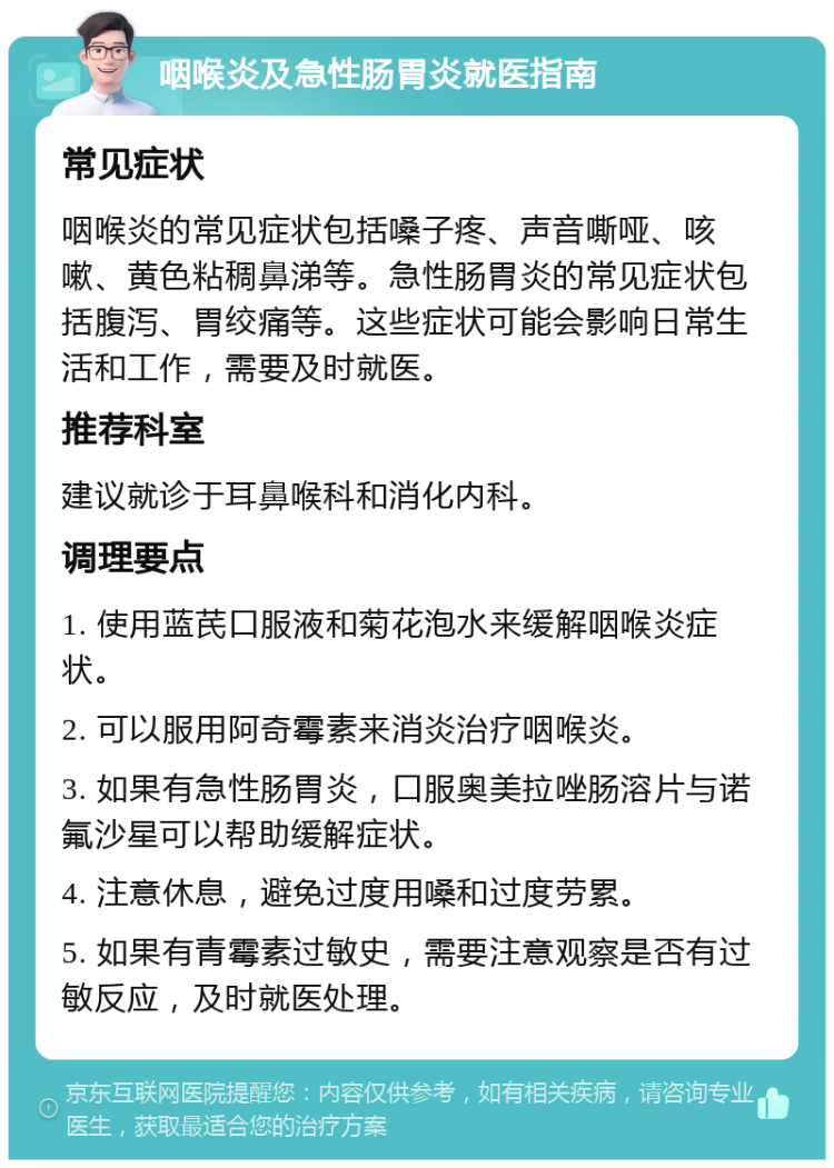 咽喉炎及急性肠胃炎就医指南 常见症状 咽喉炎的常见症状包括嗓子疼、声音嘶哑、咳嗽、黄色粘稠鼻涕等。急性肠胃炎的常见症状包括腹泻、胃绞痛等。这些症状可能会影响日常生活和工作，需要及时就医。 推荐科室 建议就诊于耳鼻喉科和消化内科。 调理要点 1. 使用蓝芪口服液和菊花泡水来缓解咽喉炎症状。 2. 可以服用阿奇霉素来消炎治疗咽喉炎。 3. 如果有急性肠胃炎，口服奥美拉唑肠溶片与诺氟沙星可以帮助缓解症状。 4. 注意休息，避免过度用嗓和过度劳累。 5. 如果有青霉素过敏史，需要注意观察是否有过敏反应，及时就医处理。