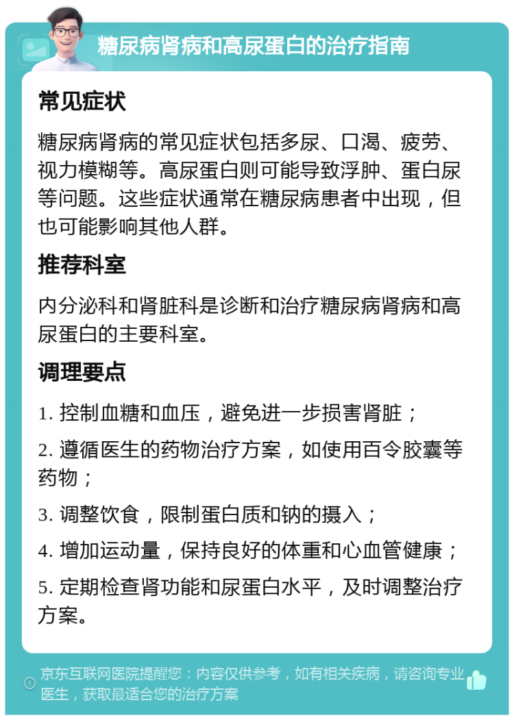 糖尿病肾病和高尿蛋白的治疗指南 常见症状 糖尿病肾病的常见症状包括多尿、口渴、疲劳、视力模糊等。高尿蛋白则可能导致浮肿、蛋白尿等问题。这些症状通常在糖尿病患者中出现，但也可能影响其他人群。 推荐科室 内分泌科和肾脏科是诊断和治疗糖尿病肾病和高尿蛋白的主要科室。 调理要点 1. 控制血糖和血压，避免进一步损害肾脏； 2. 遵循医生的药物治疗方案，如使用百令胶囊等药物； 3. 调整饮食，限制蛋白质和钠的摄入； 4. 增加运动量，保持良好的体重和心血管健康； 5. 定期检查肾功能和尿蛋白水平，及时调整治疗方案。