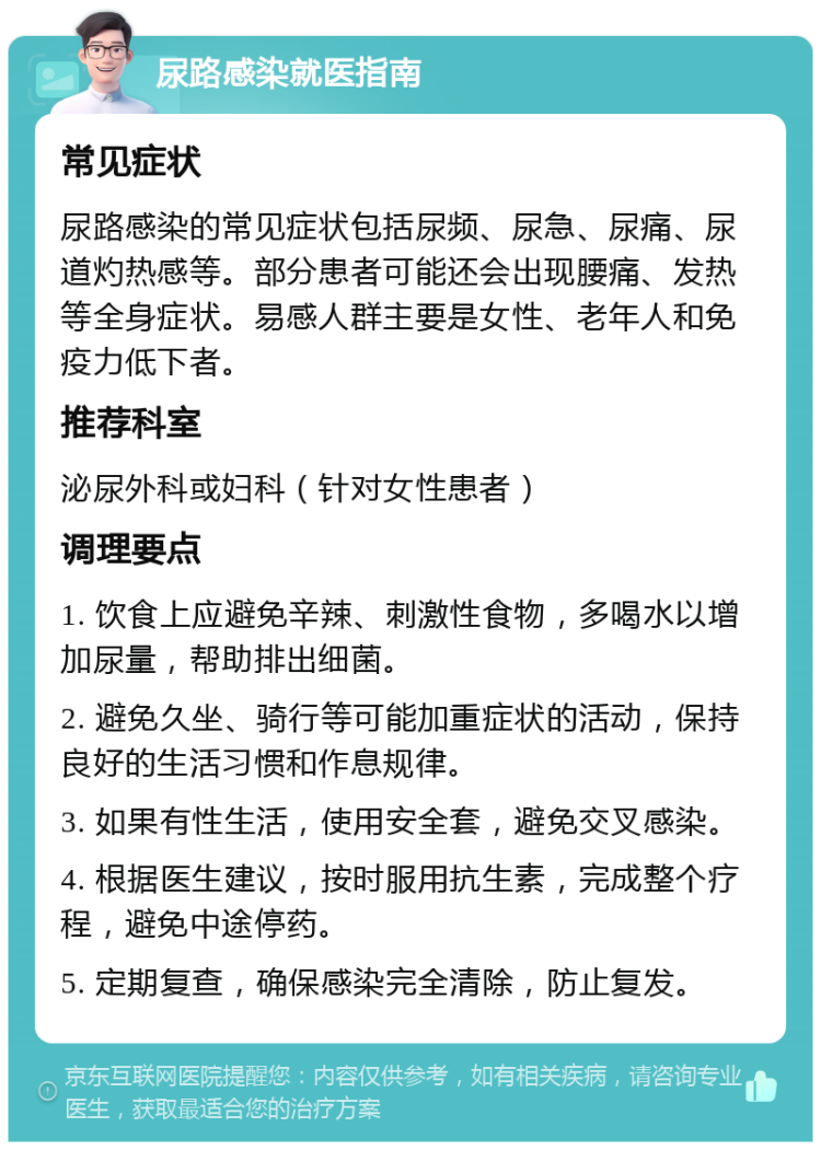 尿路感染就医指南 常见症状 尿路感染的常见症状包括尿频、尿急、尿痛、尿道灼热感等。部分患者可能还会出现腰痛、发热等全身症状。易感人群主要是女性、老年人和免疫力低下者。 推荐科室 泌尿外科或妇科（针对女性患者） 调理要点 1. 饮食上应避免辛辣、刺激性食物，多喝水以增加尿量，帮助排出细菌。 2. 避免久坐、骑行等可能加重症状的活动，保持良好的生活习惯和作息规律。 3. 如果有性生活，使用安全套，避免交叉感染。 4. 根据医生建议，按时服用抗生素，完成整个疗程，避免中途停药。 5. 定期复查，确保感染完全清除，防止复发。