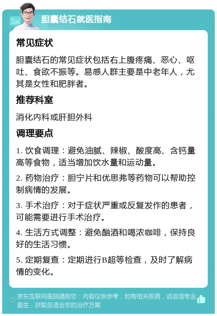 胆囊结石就医指南 常见症状 胆囊结石的常见症状包括右上腹疼痛、恶心、呕吐、食欲不振等。易感人群主要是中老年人，尤其是女性和肥胖者。 推荐科室 消化内科或肝胆外科 调理要点 1. 饮食调理：避免油腻、辣椒、酸度高、含钙量高等食物，适当增加饮水量和运动量。 2. 药物治疗：胆宁片和优思弗等药物可以帮助控制病情的发展。 3. 手术治疗：对于症状严重或反复发作的患者，可能需要进行手术治疗。 4. 生活方式调整：避免酗酒和喝浓咖啡，保持良好的生活习惯。 5. 定期复查：定期进行B超等检查，及时了解病情的变化。