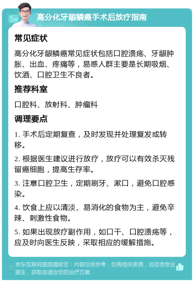 高分化牙龈鳞癌手术后放疗指南 常见症状 高分化牙龈鳞癌常见症状包括口腔溃疡、牙龈肿胀、出血、疼痛等，易感人群主要是长期吸烟、饮酒、口腔卫生不良者。 推荐科室 口腔科、放射科、肿瘤科 调理要点 1. 手术后定期复查，及时发现并处理复发或转移。 2. 根据医生建议进行放疗，放疗可以有效杀灭残留癌细胞，提高生存率。 3. 注意口腔卫生，定期刷牙、漱口，避免口腔感染。 4. 饮食上应以清淡、易消化的食物为主，避免辛辣、刺激性食物。 5. 如果出现放疗副作用，如口干、口腔溃疡等，应及时向医生反映，采取相应的缓解措施。