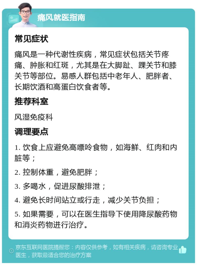 痛风就医指南 常见症状 痛风是一种代谢性疾病，常见症状包括关节疼痛、肿胀和红斑，尤其是在大脚趾、踝关节和膝关节等部位。易感人群包括中老年人、肥胖者、长期饮酒和高蛋白饮食者等。 推荐科室 风湿免疫科 调理要点 1. 饮食上应避免高嘌呤食物，如海鲜、红肉和内脏等； 2. 控制体重，避免肥胖； 3. 多喝水，促进尿酸排泄； 4. 避免长时间站立或行走，减少关节负担； 5. 如果需要，可以在医生指导下使用降尿酸药物和消炎药物进行治疗。