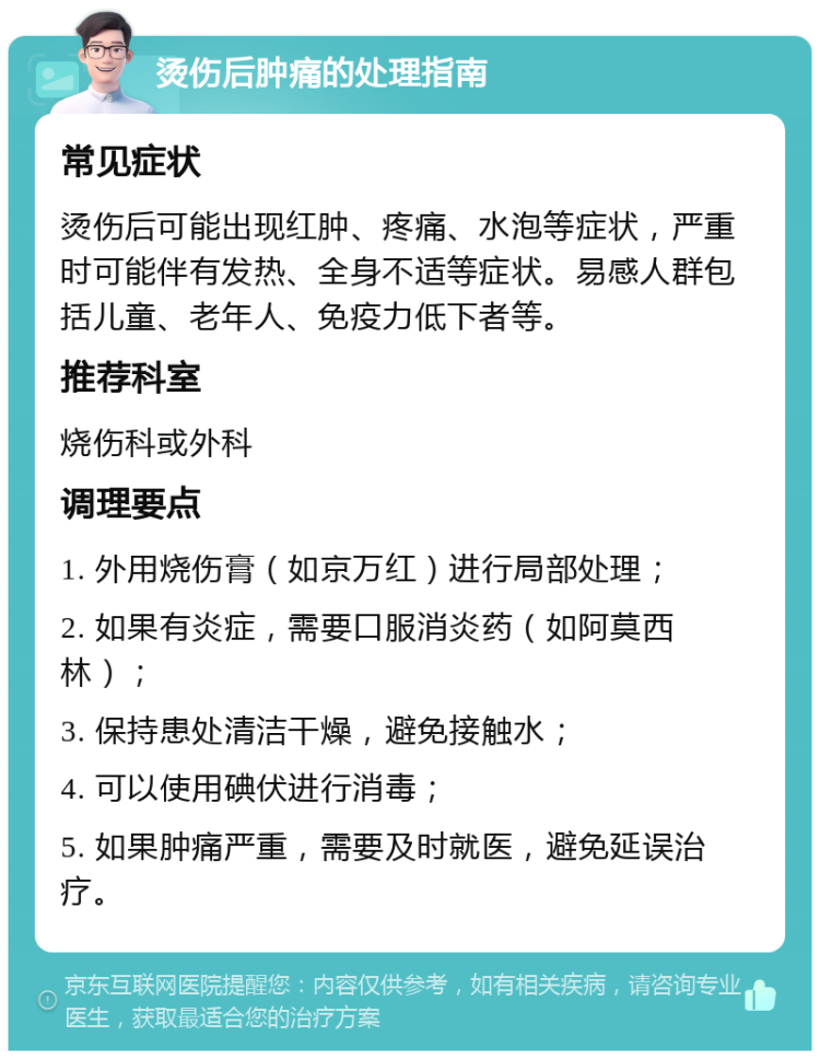 烫伤后肿痛的处理指南 常见症状 烫伤后可能出现红肿、疼痛、水泡等症状，严重时可能伴有发热、全身不适等症状。易感人群包括儿童、老年人、免疫力低下者等。 推荐科室 烧伤科或外科 调理要点 1. 外用烧伤膏（如京万红）进行局部处理； 2. 如果有炎症，需要口服消炎药（如阿莫西林）； 3. 保持患处清洁干燥，避免接触水； 4. 可以使用碘伏进行消毒； 5. 如果肿痛严重，需要及时就医，避免延误治疗。